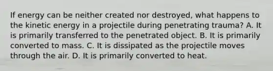 If energy can be neither created nor​ destroyed, what happens to the kinetic energy in a projectile during penetrating​ trauma? A. It is primarily transferred to the penetrated object. B. It is primarily converted to mass. C. It is dissipated as the projectile moves through the air. D. It is primarily converted to heat.