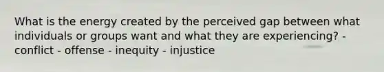 What is the energy created by the perceived gap between what individuals or groups want and what they are experiencing? - conflict - offense - inequity - injustice