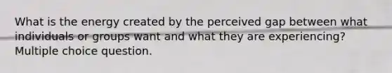 What is the energy created by the perceived gap between what individuals or groups want and what they are experiencing? Multiple choice question.