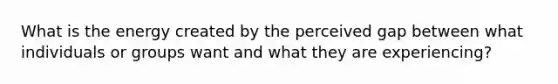 What is the energy created by the perceived gap between what individuals or groups want and what they are experiencing?