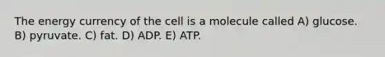 The energy currency of the cell is a molecule called A) glucose. B) pyruvate. C) fat. D) ADP. E) ATP.