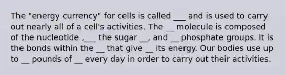 The "energy currency" for cells is called ___ and is used to carry out nearly all of a cell's activities. The __ molecule is composed of the nucleotide ,___ the sugar __, and __ phosphate groups. It is the bonds within the __ that give __ its energy. Our bodies use up to __ pounds of __ every day in order to carry out their activities.