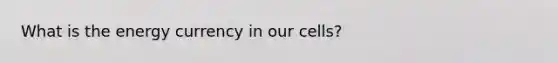 What is the energy currency in our cells?
