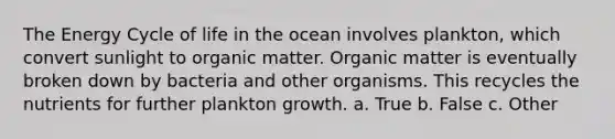 The Energy Cycle of life in the ocean involves plankton, which convert sunlight to organic matter. Organic matter is eventually broken down by bacteria and other organisms. This recycles the nutrients for further plankton growth. a. True b. False c. Other