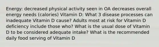 Energy: decreased physical activity seen in OA decreases overall energy needs (calories) Vitamin D: What 3 disease processes can inadequate Vitamin D cause? Adults most at risk for Vitamin D deficiency include those who? What is the usual dose of Vitamin D to be considered adequate intake? What is the recommended daily food serving of Vitamin D