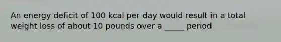 An energy deficit of 100 kcal per day would result in a total weight loss of about 10 pounds over a _____ period