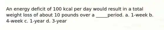 An energy deficit of 100 kcal per day would result in a total weight loss of about 10 pounds over a _____period. a. 1-week b. 4-week c. 1-year d. 3-year