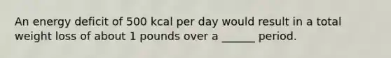 An energy deficit of 500 kcal per day would result in a total weight loss of about 1 pounds over a ______ period.