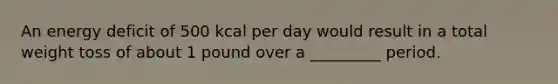 An energy deficit of 500 kcal per day would result in a total weight toss of about 1 pound over a _________ period.