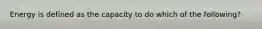 Energy is defined as the capacity to do which of the following?