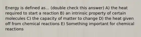 Energy is defined as... (double check this answer) A) the heat required to start a reaction B) an intrinsic property of certain molecules C) the capacity of matter to change D) the heat given off from chemical reactions E) Something important for chemical reactions