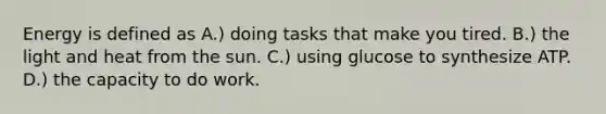 Energy is defined as A.) doing tasks that make you tired. B.) the light and heat from the sun. C.) using glucose to synthesize ATP. D.) the capacity to do work.