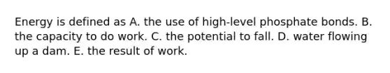 Energy is defined as A. the use of high-level phosphate bonds. B. the capacity to do work. C. the potential to fall. D. water flowing up a dam. E. the result of work.