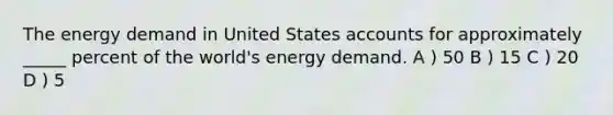 The energy demand in United States accounts for approximately _____ percent of the world's energy demand. A ) 50 B ) 15 C ) 20 D ) 5