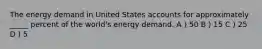 The energy demand in United States accounts for approximately _____ percent of the world's energy demand. A ) 50 B ) 15 C ) 25 D ) 5