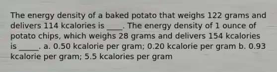 The energy density of a baked potato that weighs 122 grams and delivers 114 kcalories is ____. The energy density of 1 ounce of potato chips, which weighs 28 grams and delivers 154 kcalories is _____. a. 0.50 kcalorie per gram; 0.20 kcalorie per gram b. 0.93 kcalorie per gram; 5.5 kcalories per gram