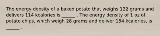 The energy density of a baked potato that weighs 122 grams and delivers 114 kcalories is ______ . The energy density of 1 oz of potato chips, which weigh 28 grams and deliver 154 kcalories, is ______ .