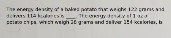 The energy density of a baked potato that weighs 122 grams and delivers 114 kcalories is ____. The energy density of 1 oz of potato chips, which weigh 28 grams and deliver 154 kcalories, is _____.