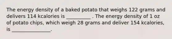 The energy density of a baked potato that weighs 122 grams and delivers 114 kcalories is __________ . The energy density of 1 oz of potato chips, which weigh 28 grams and deliver 154 kcalories, is ________________.