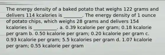 The energy density of a baked potato that weighs 122 grams and delivers 114 kcalories is ________. The energy density of 1 ounce of potato chips, which weighs 28 grams and delivers 154 kcalories is __________. a. 0.39 kcalorie per gram; 0.18 kcalorie per gram b. 0.50 kcalorie per gram; 0.20 kcalorie per gram c. 0.93 kcalorie per gram; 5.5 kcalories per gram d. 1.07 kcalorie per gram; 0.55 kcalorie per gram