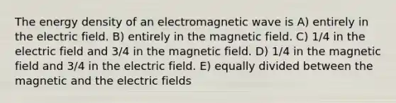 The energy density of an electromagnetic wave is A) entirely in the electric field. B) entirely in the magnetic field. C) 1/4 in the electric field and 3/4 in the magnetic field. D) 1/4 in the magnetic field and 3/4 in the electric field. E) equally divided between the magnetic and the electric fields