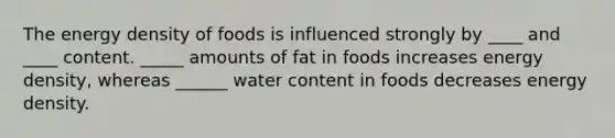 The energy density of foods is influenced strongly by ____ and ____ content. _____ amounts of fat in foods increases energy density, whereas ______ water content in foods decreases energy density.