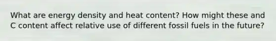 What are energy density and heat content? How might these and C content affect relative use of different fossil fuels in the future?