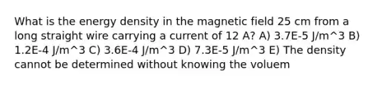 What is the energy density in the magnetic field 25 cm from a long straight wire carrying a current of 12 A? A) 3.7E-5 J/m^3 B) 1.2E-4 J/m^3 C) 3.6E-4 J/m^3 D) 7.3E-5 J/m^3 E) The density cannot be determined without knowing the voluem