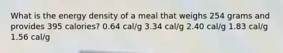 What is the energy density of a meal that weighs 254 grams and provides 395 calories? 0.64 cal/g 3.34 cal/g 2.40 cal/g 1.83 cal/g 1.56 cal/g