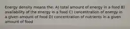 Energy density means the: A) total amount of energy in a food B) availability of the energy in a food C) concentration of energy in a given amount of food D) concentration of nutrients in a given amount of food