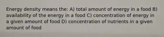 Energy density means the: A) total amount of energy in a food B) availability of the energy in a food C) concentration of energy in a given amount of food D) concentration of nutrients in a given amount of food