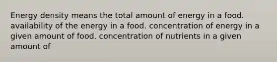 Energy density means the total amount of energy in a food. availability of the energy in a food. concentration of energy in a given amount of food. concentration of nutrients in a given amount of