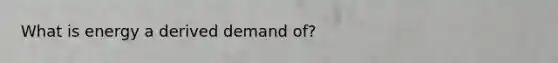 What is energy a derived demand of?