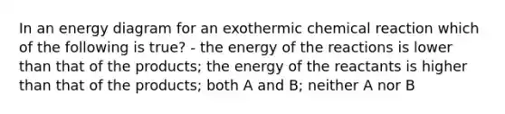 In an energy diagram for an exothermic chemical reaction which of the following is true? - the energy of the reactions is lower than that of the products; the energy of the reactants is higher than that of the products; both A and B; neither A nor B