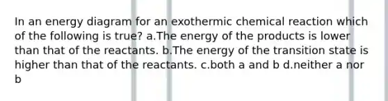 In an energy diagram for an exothermic chemical reaction which of the following is true? a.The energy of the products is lower than that of the reactants. b.The energy of the transition state is higher than that of the reactants. c.both a and b d.neither a nor b