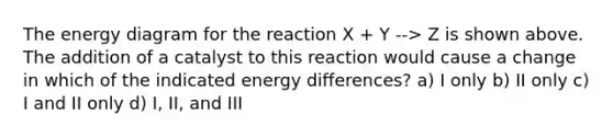 The energy diagram for the reaction X + Y --> Z is shown above. The addition of a catalyst to this reaction would cause a change in which of the indicated energy differences? a) I only b) II only c) I and II only d) I, II, and III