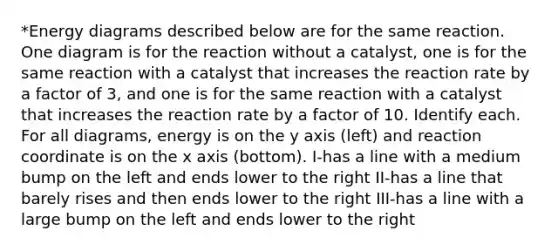 *Energy diagrams described below are for the same reaction. One diagram is for the reaction without a catalyst, one is for the same reaction with a catalyst that increases the reaction rate by a factor of 3, and one is for the same reaction with a catalyst that increases the reaction rate by a factor of 10. Identify each. For all diagrams, energy is on the y axis (left) and reaction coordinate is on the x axis (bottom). I-has a line with a medium bump on the left and ends lower to the right II-has a line that barely rises and then ends lower to the right III-has a line with a large bump on the left and ends lower to the right