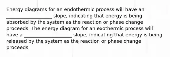 Energy diagrams for an endothermic process will have an ___________________ slope, indicating that energy is being absorbed by the system as the reaction or phase change proceeds. The energy diagram for an exothermic process will have a ____________________ slope, indicating that energy is being released by the system as the reaction or phase change proceeds.