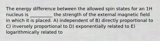 The energy difference between the allowed spin states for an 1H nucleus is __________ the strength of the external magnetic field in which it is placed. A) independent of B) directly proportional to C) inversely proportional to D) exponentially related to E) logarithmically related to