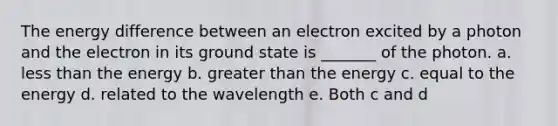 The energy difference between an electron excited by a photon and the electron in its ground state is _______ of the photon. a. less than the energy b. greater than the energy c. equal to the energy d. related to the wavelength e. Both c and d