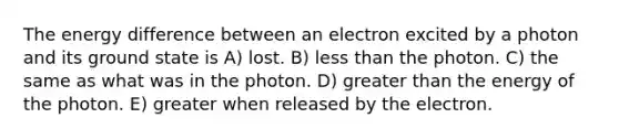 The energy difference between an electron excited by a photon and its ground state is A) lost. B) less than the photon. C) the same as what was in the photon. D) greater than the energy of the photon. E) greater when released by the electron.