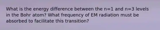 What is the energy difference between the n=1 and n=3 levels in the Bohr atom? What frequency of EM radiation must be absorbed to facilitate this transition?