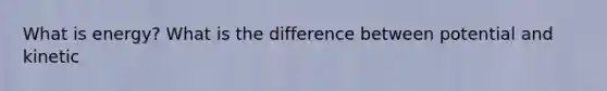 What is energy? What is the difference between potential and kinetic