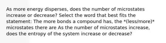 As more energy disperses, does the number of microstates increase or decrease? Select the word that best fits the statement: The more bonds a compound has, the *(less/more)* microstates there are As the number of microstates increase, does the entropy of the system increase or decrease?