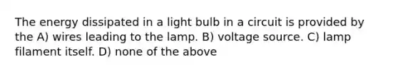 The energy dissipated in a light bulb in a circuit is provided by the A) wires leading to the lamp. B) voltage source. C) lamp filament itself. D) none of the above