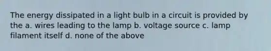 The energy dissipated in a light bulb in a circuit is provided by the a. wires leading to the lamp b. voltage source c. lamp filament itself d. none of the above