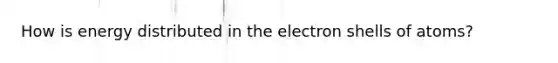 How is energy distributed in the electron shells of atoms?