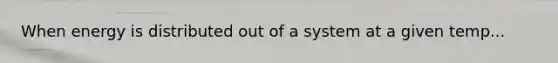 When energy is distributed out of a system at a given temp...