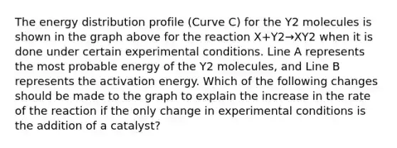 The energy distribution profile (Curve C) for the Y2 molecules is shown in the graph above for the reaction X+Y2→XY2 when it is done under certain experimental conditions. Line A represents the most probable energy of the Y2 molecules, and Line B represents the activation energy. Which of the following changes should be made to the graph to explain the increase in the rate of the reaction if the only change in experimental conditions is the addition of a catalyst?