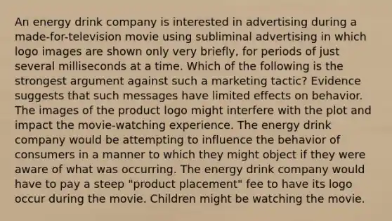 An energy drink company is interested in advertising during a made-for-television movie using subliminal advertising in which logo images are shown only very briefly, for periods of just several milliseconds at a time. Which of the following is the strongest argument against such a marketing tactic? Evidence suggests that such messages have limited effects on behavior. The images of the product logo might interfere with the plot and impact the movie-watching experience. The energy drink company would be attempting to influence the behavior of consumers in a manner to which they might object if they were aware of what was occurring. The energy drink company would have to pay a steep "product placement" fee to have its logo occur during the movie. Children might be watching the movie.